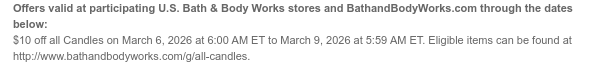 Offers valid at participating U.S. Bath & Body Works stores and BathandBodyWorks.com through the dates below: $10 off all Candles on March 6, 2026 at 6:00 AM ET to March 9, 2026 at 5:59 AM ET. Eligible items can be found at http://www.bathandbodyworks.com/g/all-candles.