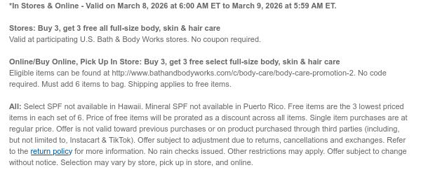*In Stores & Online - Valid on March 8, 2026 at 6:00 AM ET to March 9, 2026 at 5:59 AM ET.   Stores: Buy 3, get 3 free all full-size body, skin & hair care  Valid at participating U.S. Bath & Body Works stores. No coupon required. Online/Buy Online, Pick Up In Store: Buy 3, get 3 free select full-size body, skin & hair care  Eligible items can be found at http://www.bathandbodyworks.com/c/body-care/body-care-promotion. No code required. Must add 6 items to bag. Shipping applies to free items.  All: Select SPF not available in Hawaii. Mineral SPF not available in Puerto Rico. Free items are the 3 lowest priced items in each set of 6. Price of free items will be prorated as a discount across all items. Single item purchases are at regular price. Offer is not valid  toward previous purchases or on product purchased through third parties (including, but not limited to, Instacart & TikTok). Offer subject to adjustment due to returns, cancellations and exchanges. Refer to the return policy for more information. No rain checks issued. Other restrictions may apply. Offer subject to change without notice. Selection may vary by store, pick up in store, and online.