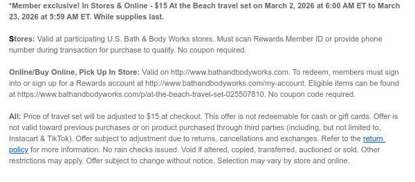 *Member exclusive! In Stores & Online - $15 At the Beach travel set on March 2, 2026 at 6:00 AM ET to March 23, 2026 at 5:59 AM ET. While supplies last.  Stores: Valid at participating U.S. Bath & Body Works stores. Must scan Rewards Member ID or provide phone number during transaction for purchase to qualify. No coupon required.  Online/Buy Online, Pick Up In Store: Valid on http://www.bathandbodyworks.com. To redeem, members must sign into or sign up for a Rewards account at http://www.bathandbodyworks.com/my-account. Eligible items can be found at https://www.bathandbodyworks.com/p/at-the-beach-travel-set-025507810. No coupon code required.   All: Price of travel set will be adjusted to $15 at checkout. This offer is not redeemable for cash or gift cards. Offer is not  valid toward previous purchases or on product purchased through third parties (including, but not limited to, Instacart & TikTok). Offer subject to adjustment due to returns, cancellations and exchanges. Refer to the return policy for more information. No rain checks issued. Void if altered, copied, transferred, auctioned or sold. Other restrictions may apply. Offer subject to change without notice. Selection may vary by store and online.