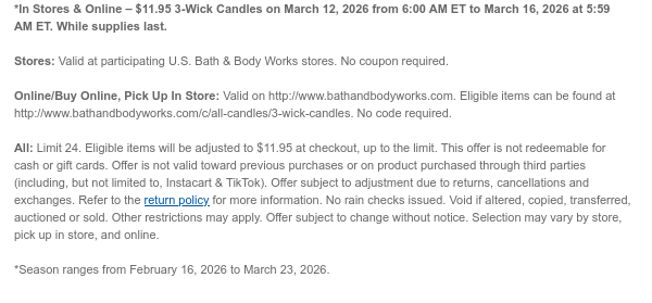 *In Stores & Online – $11.95 3-Wick Candles on March 12, 2026 from 6:00 AM ET to March 16, 2026 at 5:59 AM ET. While supplies last.  Stores: Valid at participating U.S. Bath & Body Works stores. No coupon required.  Online/Buy Online, Pick Up In Store: Valid on http://www.bathandbodyworks.com. Eligible items can be found at http://www.bathandbodyworks.com/c/all-candles/3-wick-candles. No code required.  All: Limit 24. Eligible items will be adjusted to $11.95 at checkout, up to the limit. This offer is not redeemable for cash or gift cards. Offer is not valid toward previous purchases or on product purchased through third parties (including, but not limited to, Instacart & TikTok). Offer subject to adjustment due to returns, cancellations and exchanges. Refer to the  return policy for more information. No rain checks issued. Void if altered, copied, transferred, auctioned or sold. Other restrictions may apply. Offer subject to change without notice. Selection may vary by store, pick up in store, and online.