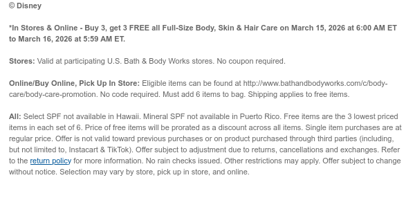 *In Stores & Online - Buy 3, get 3 FREE all Full-Size Body, Skin & Hair Care on March 15, 2026 at 6:00 AM ET to March 16, 2026 at 5:59 AM ET.  Stores: Valid at participating U.S. Bath & Body Works stores. No coupon required. Online/Buy Online, Pick Up In Store: Eligible items can be found at http://www.bathandbodyworks.com/c/body-care/body-care-promotion. No code required. Must add 6 items to bag. Shipping applies to free items.  All: Select SPF not available in Hawaii. Mineral SPF not available in Puerto Rico. Free items are the 3 lowest priced items in each set of 6. Price of free items will be prorated as a discount across all items. Single item purchases are at regular price. Offer is not valid toward previous purchases or on product purchased through third  parties (including, but not limited to, Instacart & TikTok). Offer subject to adjustment due to returns, cancellations and exchanges. Refer to the return policy for more information. No rain checks issued. Other restrictions may apply. Offer subject to change without notice. Selection may vary by store, pick up in store, and online.