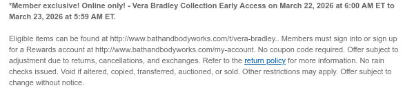 Member exclusive! Online only! - Vera Bradley Collection Early Access on March 22, 2026 at 6:00 AM ET to March 23, 2026 at 5:59 AM ET.  Eligible items can be found at http://www.bathandbodyworks.com/t/collaborations-2. Members must sign into or sign up for a Rewards account at http://www.bathandbodyworks.com/my-account. No coupon code required. Offer subject to adjustment due to returns, cancellations, and exchanges. Refer to the return policy for more information. No rain checks issued. Void if altered, copied, transferred, auctioned, or sold. Other restrictions may apply. Offer subject to change without notice.
