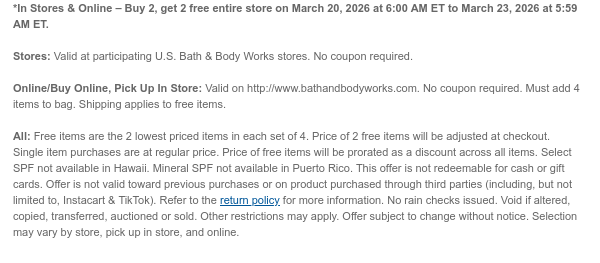 *In Stores & Online – Buy 2, get 2 free entire store on March 20, 2026 at 6:00 AM ET to March 23, 2026 at 5:59 AM ET.  Stores: Valid at participating U.S. Bath & Body Works stores. No coupon required.  Online/Buy Online, Pick Up In Store: Valid on http://www.bathandbodyworks.com. No coupon required. Must add 4 items to bag. Shipping applies to free items.  All: Free items are the 2 lowest priced items in each set of 4. Price of 2 free items will be adjusted at checkout. Single item purchases are at regular price. Price of free items will be prorated as a discount across all items. Select SPF not available in Hawaii. Mineral SPF not available in Puerto Rico. This offer is not redeemable for cash or gift cards. Offer is not valid toward previous purchases or on product  purchased through third parties (including, but not limited to, Instacart & TikTok). Refer to the return policy for more information. No rain checks issued. Void if altered, copied, transferred, auctioned or sold. Other restrictions may apply. Offer subject to change without notice. Selection may vary by store, pick up in store, and online.