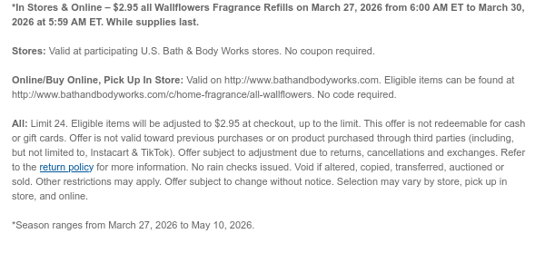 *In Stores & Online – $2.95 all Wallflowers Fragrance Refills on March 27, 2026 from 6:00 AM ET to March 30, 2026 at 5:59 AM ET. While supplies last.  Stores: Valid at participating U.S. Bath & Body Works stores. No coupon required.  Online/Buy Online, Pick Up In Store: Valid on http://www.bathandbodyworks.com. Eligible items can be found at http://www.bathandbodyworks.com/c/home-fragrance/all-wallflowers. No code required.  All: Limit 24. Eligible items will be adjusted to $2.95 at checkout, up to the limit. This offer is not redeemable for cash or gift cards. Offer is not valid toward previous purchases or on product purchased through third parties (including, but not limited to, Instacart & TikTok). Offer subject to adjustment due to returns, cancellations and  exchanges. Refer to the return policy for more information. No rain checks issued. Void if altered, copied, transferred, auctioned or sold. Other restrictions may apply. Offer subject to change without notice. Selection may vary by store, pick up in store, and online.  *Season ranges from March 27, 2026 to May 10, 2026.