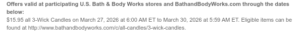 Offers valid at participating U.S. Bath & Body Works stores and BathandBodyWorks.com through the dates below: $15.95 all 3-Wick Candles on March 27, 2026 at 6:00 AM ET to March 30, 2026 at 5:59 AM ET. Eligible items can be found at http://www.bathandbodyworks.com/c/all-candles/3-wick-candles.