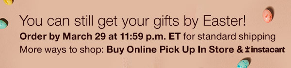 You can still get your gifts by Easter! Order by March 29 at 11:59 p.m. ET for standard shipping. More ways to shop: Buy Online Pick Up In Store & Instacart.