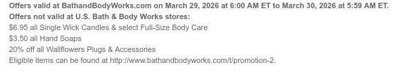 Offers valid at BathandBodyWorks.com on March 29, 2026 at 6:00 AM ET to March 30, 2026 at 5:59 AM ET. Offers not valid at U.S. Bath & Body Works stores: $6.95 all Single Wick Candles & select Full-Size Body Care $3.50 all Hand Soaps 20% off all Wallflowers Plugs & Accessories Eligible items can be found at http://www.bathandbodyworks.com/t/promotion-2.