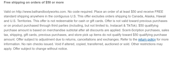 Free shipping on orders of $50 or more  Valid on http://www.bathandbodyworks.com. No code required. Place an order of at least $50 and receive FREE standard shipping anywhere in the contiguous U.S. This offer excludes orders shipping to Canada, Alaska, Hawaii and U.S. Territories. This offer is not redeemable for cash or gift cards. Offer is not valid toward previous purchases or on product purchased through third parties (including, but not limited to, Instacart & TikTok). $50 qualifying purchase amount is based on merchandise subtotal after all discounts are applied. Scent-Scription purchases, sales tax, shipping, gift cards, previous purchases, and store pick up items do not qualify toward $50 qualifying purchase amount. Offer subject to adjustment due to returns,  cancellations and exchanges. Refer to the return policy for more information. No rain checks issued. Void if altered, copied, transferred, auctioned or sold. Other restrictions may apply. Offer subject to change without notice.
