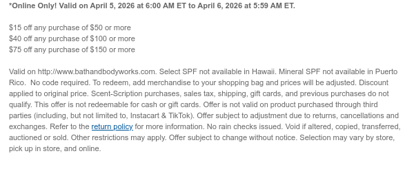 *Online Only! Valid on April 5, 2026 at 6:00 AM ET to April 6, 2026 at 5:59 AM ET.  $15 off any purchase of $50 or more  $40 off any purchase of $100 or more $75 off any purchase of $150 or more  Valid on http://www.bathandbodyworks.com. Select SPF not available in Hawaii. Mineral SPF not available in Puerto Rico.  No code required. To redeem, add merchandise to your shopping bag and prices will be adjusted. Discount applied to original price. Scent-Scription purchases, sales tax, shipping, gift cards, and previous purchases do not qualify. This offer is not redeemable for cash or gift cards. Offer is not valid on product purchased through third parties (including, but not limited to, Instacart & TikTok). Offer subject to adjustment due to returns, cancellations and  exchanges. Refer to the return policy for more information. No rain checks issued. Void if altered, copied, transferred, auctioned or sold. Other restrictions may apply. Offer subject to change without notice. Selection may vary by store, pick up in store, and online.