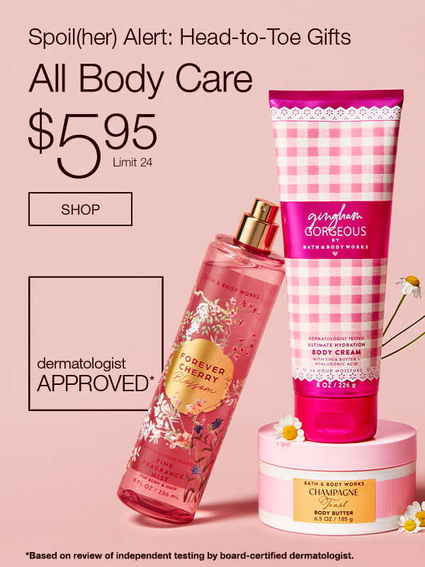 Spoil(her) Alert: Head-to-Toe Gifts All Body Care $5.95  Limit 24 Dermatologist approved*   *Based on review of independent testing by board-certified dermatologist.