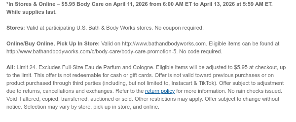 *In Stores & Online – $5.95 all Full-Size Body Care on April 11, 2026 from 6:00 AM ET to April 13, 2026 at 5:59 AM ET. While supplies last.  Stores: Valid at participating U.S. Bath & Body Works stores. No coupon required. Online/Buy Online, Pick Up In Store: Valid on http://www.bathandbodyworks.com. Eligible items can be found at http://www.bathandbodyworks.com/c/body-care/body-care-promotion-5. No code required.  All: Limit 24. Eligible items will be adjusted to $5.95 at checkout, up to the limit. This offer is not redeemable for cash or gift cards. Offer is not valid toward previous purchases or on product purchased through third parties (including, but not limited to, Instacart & TikTok). Offer subject to adjustment due to returns, cancellations and exchanges.  Refer to the return policy for more information. No rain checks issued. Void if altered, copied, transferred, auctioned or sold. Other restrictions may apply. Offer subject to change without notice. Selection may vary by store, pick up in store, and online.