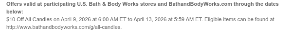 Offers valid at participating U.S. Bath & Body Works stores and BathandBodyWorks.com through the dates below: $10 Off All Candles on April 10, 2026 at 6:00 AM ET to April 13, 2026 at 5:59 AM ET. Eligible items can be found at http://www.bathandbodyworks.com/g/all-candles.