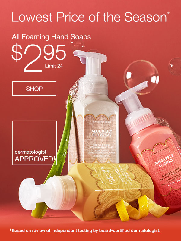 Lowest price of the season.* All Foaming Hand Soaps $2.95. Limit 24. Dermatologist approved based on review of independent testing by board-certified dermatologist. SHOP.