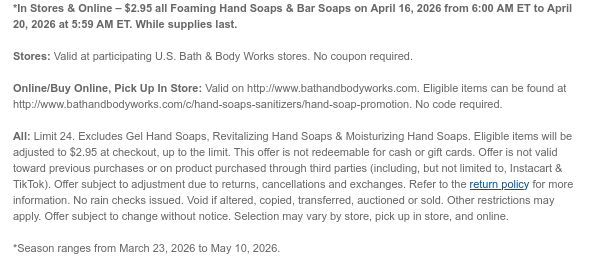 *In Stores & Online – $2.95 all Foaming Hand Soaps & Bar Soaps on April 17, 2026 from 6:00 AM ET to April 20, 2026 at 5:59 AM ET. While supplies last.  Stores: Valid at participating U.S. Bath & Body Works stores. No coupon required. Online/Buy Online, Pick Up In Store: Valid on http://www.bathandbodyworks.com. Eligible items can be found at http://www.bathandbodyworks.com/c/hand-soaps-sanitizers/hand-soap-promotion. No code required.  All: Limit 24. Excludes Gel Hand Soaps, Revitalizing Hand Soaps. & Moisturizing Hand Soaps. Eligible items will be adjusted to $2.95 at checkout, up to the limit. This offer is not redeemable for cash or gift cards. Offer is not valid toward previous purchases or on product purchased through third parties (including, but not  limited to, Instacart & TikTok). Offer subject to adjustment due to returns, cancellations and exchanges. Refer to the return policy for more information. No rain checks issued. Void if altered, copied, transferred, auctioned or sold. Other restrictions may apply. Offer subject to change without notice. Selection may vary by store, pick up in store, and online.  *Season ranges from March 23, 2026 to May 10, 2026.