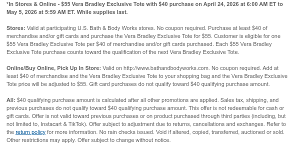 *In Stores & Online - $55 Vera Bradley Tote Gift Set with $40 purchase on April 24, 2026 at 6:00 AM ET to May 4, 2026 at 5:59 AM ET. While supplies last. Stores: Valid at participating U.S. Bath & Body Works stores. No coupon required. Purchase at least $40 of merchandise and/or gift cards and purchase the Vera Bradley Tote Gift Set for $40. Customer is eligible for one $55 Vera Bradley Tote Gift Set per $40 of merchandise and/or gift cards purchased. Each $55 Vera Bradley Tote Gift Set purchase counts toward the qualification of the next Vera Bradley Tote Gift Set.  Online/Buy Online, Pick Up In Store: Limit 1 Vera Bradley Tote Gift Set per online order. Valid on http://www.bathandbodyworks.com. No coupon required. Add at least $40 of merchandise and the Vera Bradley  Tote Gift Set to your shopping bag and the Vera Bradley Tote Gift Set price will be adjusted to $55. Gift card purchases do not qualify toward $40 qualifying purchase amount.  All: $40 qualifying purchase amount is calculated after all other promotions are applied. Sales tax, shipping, and previous purchases do not qualify toward $40 qualifying purchase amount. This offer is not redeemable for cash or gift cards. Offer is not valid toward previous purchases or on product purchased through third parties (including, but not limited to, Instacart & TikTok). Offer subject to adjustment due to returns, cancellations and exchanges. Refer to the return policy for more information. No rain checks issued. Void if altered, copied, transferred, auctioned or sold. Other restrictions may apply.  Offer subject to change without notice.