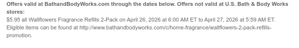 Offers valid at BathandBodyWorks.com through the dates below. Offers not valid at U.S. Bath & Body Works stores: $5.95 all Wallflowers Fragrance Refills 2-Pack on April 26, 2026 at 6:00 AM ET to April 27, 2026 at 5:59 AM ET. Eligible items can be found at http://www.bathandbodyworks.com/c/home-fragrance/wallflowers-2-pack-refills-promotion.