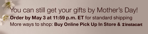 You can still get your gifts by Mother's Day! Order by May 3 at 11:59 p.m. ET for standard shipping. More ways to shop: Buy Online Pick Up In Store & Instacart. 