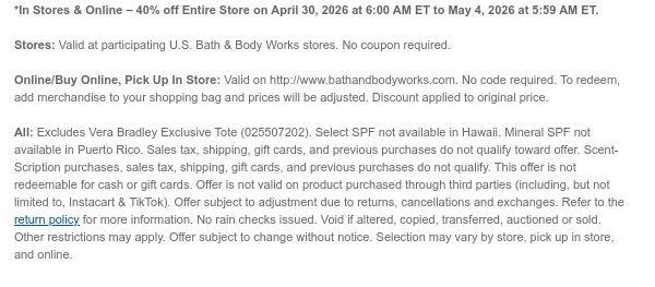 *In Stores & Online – 40% off Entire Store on April 30, 2026 at 6:00 AM ET to May 4, 2026 at 5:59 AM ET.   Stores: Valid at participating U.S. Bath & Body Works stores. No coupon required.  Online/Buy Online, Pick Up In Store: Valid on http://www.bathandbodyworks.com. No code required. To redeem, add merchandise to your shopping bag and prices will be adjusted. Discount applied to original price.  All: Excludes Vera Bradley Exclusive Tote (025507202). Select SPF not available in Hawaii. Mineral SPF not available in Puerto Rico. Sales tax, shipping, gift cards, and previous purchases do not qualify toward offer. Scent-Scription purchases, sales tax, shipping, gift cards, and previous purchases do not qualify. This offer is not redeemable for cash or gift cards. Offer is  not valid on product purchased through third parties (including, but not limited to, Instacart & TikTok). Offer subject to adjustment due to returns, cancellations and exchanges. Refer to the return policy for more information. No rain checks issued. Void if altered, copied, transferred, auctioned or sold. Other restrictions may apply. Offer subject to change without notice. Selection may vary by store, pick up in store, and online.