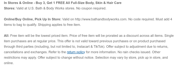 In Stores & Online - Buy 3, Get 1 Free All Full-Size Body, Skin & Hair Care Stores: Valid at U.S. Bath & Body Works stores. No coupon required. Online/Buy Online, Pick Up In Store: Valid on bathandbodyworks.com. No code required. Must add 4 items to bag to qualify. Shipping and handling apply to free items. All: Free item will be the lowest priced item. Price of free item will be prorated as a discount across all items. Single item purchases are at regular price. This offer is not valid toward previous purchases or on product purchased through third parties (including, but not limited to, Instacart & TikTok). Offer subject to adjustment due to returns, cancellations and exchanges. Refer to the return policy for more information. No rain checks issued. Other  restrictions may apply. Offer subject to change without notice. Selection may vary by store, pick up in store, and online.