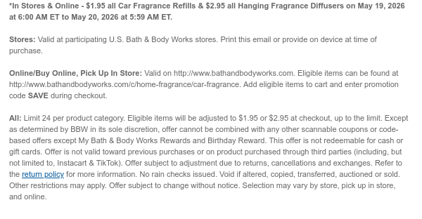 *In Stores & Online - $1.95 all Car Fragrance Refills & $2.95 all Hanging Fragrance Diffusers on May 19, 2026 at 6:00 AM ET to May 20, 2026 at 5:59 AM ET.  Stores: Valid at participating U.S. Bath & Body Works stores. Print this email or provide on device at time of purchase.  Online/Buy Online, Pick Up In Store: Valid on http://www.bathandbodyworks.com. Eligible items can be found at http://www.bathandbodyworks.com/c/home-fragrance/car-fragrance. Add eligible items to cart and enter promotion code SAVE during checkout.  All: Limit 24 per product category. Eligible items will be adjusted to $1.95 or $2.95 at checkout, up to the limit. Except as determined by BBW in its sole discretion, offer cannot be combined with any other scannable coupons or code-based offers  except My Bath & Body Works Rewards and Birthday Reward. This offer is not redeemable for cash or gift cards. Offer is not valid toward previous purchases or on product purchased through third parties (including, but not limited to, Instacart & TikTok). Offer subject to adjustment due to returns, cancellations and exchanges. Refer to the return policy for more information. No rain checks issued. Void if altered, copied, transferred, auctioned or sold. Other restrictions may apply. Offer subject to change without notice. Selection may vary by store, pick up in store, and online.