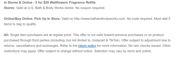 In Stores & Online - 5 for $27 Wallflowers Fragrance Refills Stores: Valid at U.S. Bath & Body Works stores. No coupon required.Online/Buy Online, Pick Up In Store: Valid on bathandbodyworks.com. No code required. Must add 5 items to bag to qualify. All: Single item purchases are at regular price. This offer is not valid toward previous purchases or on product purchased through third parties (including, but not limited to, Instacart & TikTok). Offer subject to adjustment due to returns, cancellations and exchanges. Refer to the return policy for more information. No rain checks issued. Other restrictions may apply. Offer subject to change without notice. Selection may vary by store and online.