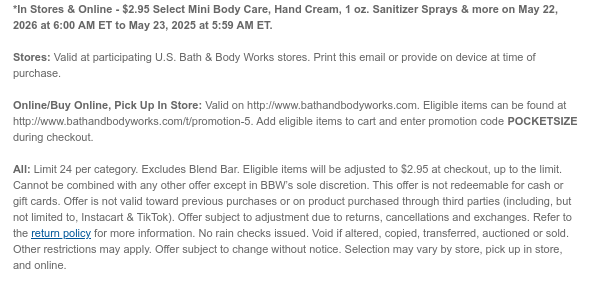 *In Stores & Online - $2.95 all Mini Body Care, Hand Cream, 1 oz. Sanitizer Sprays & more on May 22, 2026 at 6:00 AM ET to May 23, 2025 at 5:59 AM ET.  Stores: Valid at participating U.S. Bath & Body Works stores. Print this email or provide on device at time of purchase.  Online/Buy Online, Pick Up In Store: Valid on http://www.bathandbodyworks.com. Eligible items can be found at http://www.bathandbodyworks.com/t/promotion-5. Add eligible items to cart and enter promotion code POCKETSIZE during checkout.   All: Limit 24 per category. Eligible items will be adjusted to $2.95 at checkout, up to the limit. Cannot be combined with any other offer except in BBW’s sole discretion. This offer is not redeemable for cash or gift cards. Offer is not valid toward previous  purchases or on product purchased through third parties (including, but not limited to, Instacart & TikTok). Offer subject to adjustment due to returns, cancellations and exchanges. Refer to the return policy for more information. No rain checks issued. Void if altered, copied, transferred, auctioned or sold. Other restrictions may apply. Offer subject to change without notice. Selection may vary by store, pick up in store, and online.