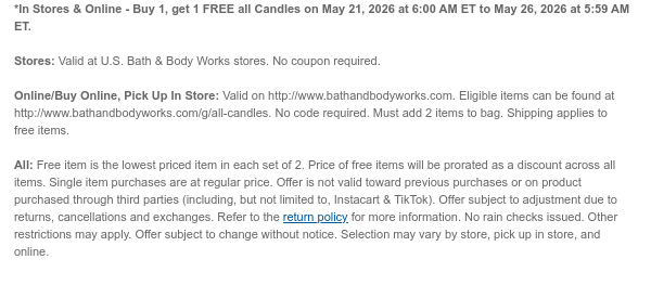 *In Stores & Online - Buy 1, get 1 FREE all Candles on May 21, 2026 at 6:00 AM ET to May 26, 2026 at 5:59 AM ET.  Stores: Valid at U.S. Bath & Body Works stores. No coupon required.  Online/Buy Online, Pick Up In Store: Valid on http://www.bathandbodyworks.com. Eligible items can be found at http://www.bathandbodyworks.com/g/all-candles. No code required. Must add 2 items to bag. Shipping applies to free items.All: Free item is the lowest priced item in each set of 2. Price of free items will be prorated as a discount across all items. Single item purchases are at regular price. Offer is not valid toward previous purchases or on product purchased through third parties (including, but not limited to, Instacart & TikTok). Offer subject to adjustment due to returns,  cancellations and exchanges. Refer to the return policy for more information. No rain checks issued. Other restrictions may apply. Offer subject to change without notice. Selection may vary by store, pick up in store, and online.