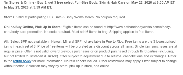 *In Stores & Online - Buy 3, get 3 free all Full-Size Body, Skin & Hair Care on May 22, 2026 at 6:00 AM ET to May 23, 2026 at 5:59 AM ET.  Stores: Valid at participating U.S. Bath & Body Works stores. No coupon required. Online/Buy Online, Pick Up In Store: Eligible items can be found at http://www.bathandbodyworks.com/c/body-care/body-care-promotion. No code required. Must add 6 items to bag. Shipping applies to free items. All: Select SPF not available in Hawaii. Mineral SPF not available in Puerto Rico. Free items are the 3 lowest priced items in each set of 6. Price of free items will be prorated as a discount across all items. Single item purchases are at regular price. Offer is not valid toward previous purchases or on product purchased through third parties  (including, but not limited to, Instacart & TikTok). Offer subject to adjustment due to returns, cancellations and exchanges. Refer to the return policy for more information. No rain checks issued. Other restrictions may apply. Offer subject to change without notice. Selection may vary by store, pick up in store, and online.