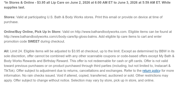*In Stores & Online - $3.95 all Lip Care on June 2, 2026 at 6:00 AM ET to June 3, 2026 at 5:59 AM ET. While supplies last. Stores: Valid at participating U.S. Bath & Body Works stores. Print this email or provide on device at time of purchase.  Online/Buy Online, Pick Up In Store: Valid on http://www.bathandbodyworks.com. Eligible items can be found at http://www.bathandbodyworks.com/c/body-care/lip-gloss-balms. Add eligible lip care items to cart and enter promotion code SWEET during checkout.   All: Limit 24. Eligible items will be adjusted to $3.95 at checkout, up to the limit. Except as determined by BBW in its sole discretion, offer cannot be combined with any other scannable coupons or code-based offers except My Bath & Body Works Rewards and Birthday Reward.  This offer is not redeemable for cash or gift cards. Offer is not valid toward previous purchases or on product purchased through third parties (including, but not limited to, Instacart & TikTok). Offer subject to adjustment due to returns, cancellations and exchanges. Refer to the return policy for more information. No rain checks issued. Void if altered, copied, transferred, auctioned or sold. Other restrictions may apply. Offer subject to change without notice. Selection may vary by store, pick up in store, and online.