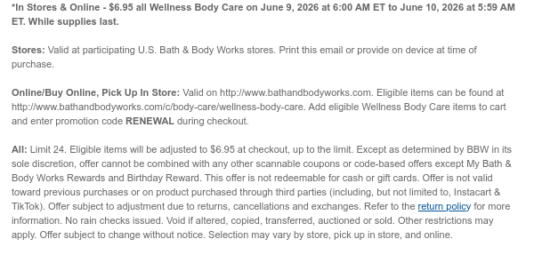*In Stores & Online - $6.95 all Wellness Body Care on June 9, 2026 at 6:00 AM ET to June 10, 2026 at 5:59 AM ET. While supplies last. Stores: Valid at participating U.S. Bath & Body Works stores. Print this email or provide on device at time of purchase.  Online/Buy Online, Pick Up In Store: Valid on http://www.bathandbodyworks.com. Eligible items can be found at http://www.bathandbodyworks.com/c/body-care/wellness-body-care. Add eligible Wellness Body Care items to cart and enter promotion code RENEWAL during checkout.   All: Limit 24. Eligible items will be adjusted to $6.95 at checkout, up to the limit. Except as determined by BBW in its sole discretion, offer cannot be combined with any other scannable coupons or code-based offers except My Bath & Body Works  Rewards and Birthday Reward. This offer is not redeemable for cash or gift cards. Offer is not valid toward previous purchases or on product purchased through third parties (including, but not limited to, Instacart & TikTok). Offer subject to adjustment due to returns, cancellations and exchanges. Refer to the return policy for more information. No rain checks issued. Void if altered, copied, transferred, auctioned or sold. Other restrictions may apply. Offer subject to change without notice. Selection may vary by store, pick up in store, and online.