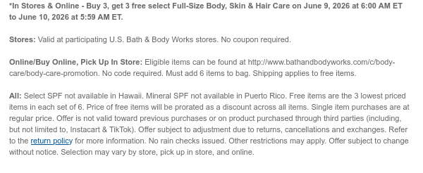 *In Stores & Online - Buy 3, get 3 free select Full-Size Body, Skin & Hair Care on June 9, 2026 at 6:00 AM ET to June 10, 2026 at 5:59 AM ET.  Stores: Valid at participating U.S. Bath & Body Works stores. No coupon required. Online/Buy Online, Pick Up In Store: Eligible items can be found at http://www.bathandbodyworks.com/c/body-care/body-care-promotion. No code required. Must add 6 items to bag. Shipping applies to free items.  All: Select SPF not available in Hawaii. Mineral SPF not available in Puerto Rico. Free items are the 3 lowest priced items in each set of 6. Price of free items will be prorated as a discount across all items. Single item purchases are at regular price. Offer is not valid toward previous purchases or on product purchased through third  parties (including, but not limited to, Instacart & TikTok). Offer subject to adjustment due to returns, cancellations and exchanges. Refer to the return policy for more information. No rain checks issued. Other restrictions may apply. Offer subject to change without notice. Selection may vary by store, pick up in store, and online.
