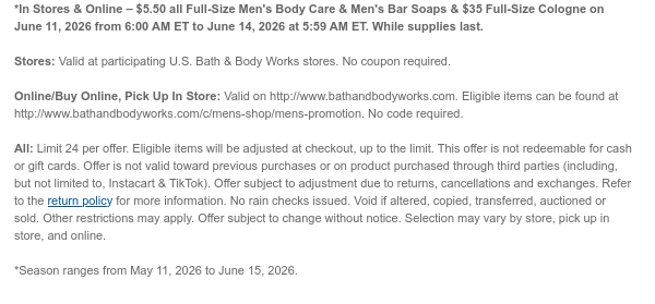 *In Stores & Online – $5.50 all Full-Size Men's Body Care & Men's Bar Soaps & $35 Full-Size Cologne on June 11, 2026 from 6:00 AM ET to June 15, 2026 at 5:59 AM ET. While supplies last.  Stores: Valid at participating U.S. Bath & Body Works stores. No coupon required.  Online/Buy Online, Pick Up In Store: Valid on http://www.bathandbodyworks.com. Eligible items can be found at http://www.bathandbodyworks.com/c/mens-shop/mens-promotion. No code required.  All: Limit 24 per offer. Eligible items will be adjusted at checkout, up to the limit. This offer is not redeemable for cash or gift cards. Offer is not valid toward previous purchases or on product purchased through third parties (including, but not limited to, Instacart & TikTok). Offer subject to  adjustment due to returns, cancellations and exchanges. Refer to the return policy for more information. No rain checks issued. Void if altered, copied, transferred, auctioned or sold. Other restrictions may apply. Offer subject to change without notice. Selection may vary by store, pick up in store, and online.