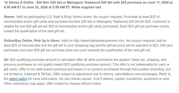 *In Stores & Online - $20 Noir Gift Set or Mahogany Teakwood Gift Set with $25 purchase on June 11, 2026 at 6:00 AM ET to June 15, 2026 at 5:59 AM ET. While supplies last.  Stores: Valid at participating U.S. Bath & Body Works stores. No coupon required. Purchase at least $25 of merchandise and/or gift cards and purchase the Noir Gift Set or Mahogany Teakwood Gift Set for $20. Customer is eligible for one $20 gift set per $25 of merchandise and/or gift cards purchased. Each $20 gift set purchase counts toward the qualification of the next gift set.  Online/Buy Online, Pick Up In Store: Valid on http://www.bathandbodyworks.com. No coupon required. Add at least $25 of merchandise and the gift set to your shopping bag and the gift set price will be adjusted to $20. Gift  card purchases and each $25 gift set purchase does not count towards the qualification of the next gift set.  All: $25 qualifying purchase amount is calculated after all other promotions are applied. Sales tax, shipping, and previous purchases do not qualify toward $25 qualifying purchase amount. This offer is not redeemable for cash or gift cards. Offer is not valid toward previous purchases or on product purchased through third parties (including, but not limited to, Instacart & TikTok). Offer subject to adjustment due to returns, cancellations and exchanges. Refer to the return policy for more information. No rain checks issued. Void if altered, copied, transferred, auctioned or sold. Other restrictions may apply. Offer subject to change without notice.