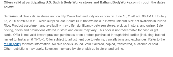 Offers valid at participating U.S. Bath & Body Works stores and BathandBodyWorks.com through the dates below:   Semi-Annual Sale valid in stores and on http://www.bathandbodyworks.com on June 15, 2026 at 6:00 AM ET to July 13, 2026 at 5:59 AM ET. While supplies last. Select SPF not available in Hawaii. Mineral SPF not available in Puerto Rico. Product assortment and availability may differ significantly between stores, pick up in store, and online. Sale pricing, offers and promotions offered in store and online may vary. This offer is not redeemable for cash or gift cards. Offer is not valid toward previous purchases or on product purchased through third parties (including, but not limited to, Instacart & TikTok). Offer subject to adjustment due to returns, cancellations  and exchanges. Refer to the return policy for more information. No rain checks issued. Void if altered, copied, transferred, auctioned or sold. Other restrictions may apply. Selection may vary by store, pick up in store, and online.