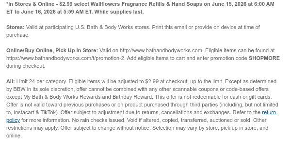 *In Stores & Online - $2.99 select Wallflowers Fragrance Refills & Hand Soaps on June 15, 2026 at 6:00 AM ET to June 16, 2026 at 5:59 AM ET. While supplies last. Stores: Valid at participating U.S. Bath & Body Works stores. Print this email or provide on device at time of purchase.  Online/Buy Online, Pick Up In Store: Valid on http://www.bathandbodyworks.com. Eligible items can be found at https://www.bathandbodyworks.com/t/promotion-2. Add eligible items to cart and enter promotion code SHOPMORE during checkout.   All: Limit 24 per category. Eligible items will be adjusted to $2.99 at checkout, up to the limit. Except as determined by BBW in its sole discretion, offer cannot be combined with any other scannable coupons or code-based offers except My Bath & Body  Works Rewards and Birthday Reward. This offer is not redeemable for cash or gift cards. Offer is not valid toward previous purchases or on product purchased through third parties (including, but not limited to, Instacart & TikTok). Offer subject to adjustment due to returns, cancellations and exchanges. Refer to the return policy for more information. No rain checks issued. Void if altered, copied, transferred, auctioned or sold. Other restrictions may apply. Offer subject to change without notice. Selection may vary by store, pick up in store, and online.