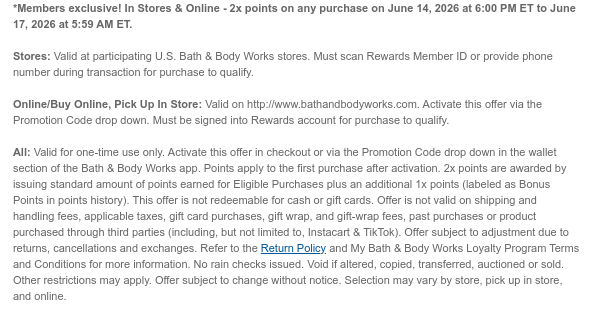 *Members only! In Stores & Online - 2x points on any purchase on June 14, 2026 at 6:00 PM ET to June 17, 2026 at 5:59 AM ET.   Stores: Valid at participating U.S. Bath & Body Works stores. Must scan Rewards Member ID or provide phone number during transaction for purchase to qualify.   Online/Buy Online, Pick Up In Store: Valid on http://www.bathandbodyworks.com. Activate this offer via the Promotion Code drop down. Must be signed into Rewards account for purchase to qualify.   All: Valid for one-time use only. Activate this offer in checkout or via the Promotion Code drop down in the wallet section of the Bath & Body Works app. Points apply to the first purchase after activation. 2x points are awarded by issuing standard amount of points earned for Eligible  Purchases plus an additional 1x points (labeled as Bonus Points in points history). This offer is not redeemable for cash or gift cards. Offer is not valid on shipping and handling fees, applicable taxes, gift card purchases, gift wrap, and gift-wrap fees, past purchases or product purchased through third parties (including, but not limited to, Instacart & TikTok). Offer subject to adjustment due to returns, cancellations and exchanges. Refer to the Return Policy and My Bath & Body Works Loyalty Program Terms and Conditions for more information. No rain checks issued. Void if altered, copied, transferred, auctioned or sold. Other restrictions may apply. Offer subject to change without notice. Selection may vary by store, pick up in store, and online.