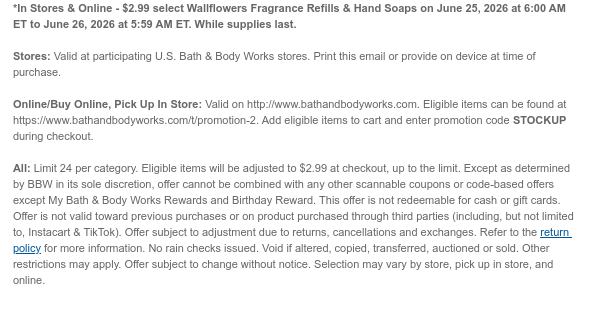 *In Stores & Online - $2.99 select Wallflowers Fragrance Refills & Hand Soaps on June 25, 2026 at 6:00 AM ET to June 26, 2026 at 5:59 AM ET. While supplies last. Stores: Valid at participating U.S. Bath & Body Works stores. Print this email or provide on device at time of purchase.  Online/Buy Online, Pick Up In Store: Valid on http://www.bathandbodyworks.com. Eligible items can be found at https://www.bathandbodyworks.com/t/promotion-2. Add eligible items to cart and enter promotion code STOCKUP during checkout.   All: Limit 24 per category. Eligible items will be adjusted to $2.99 at checkout, up to the limit. Except as determined by BBW in its sole discretion, offer cannot be combined with any other scannable coupons or code-based offers except My Bath & Body  Works Rewards and Birthday Reward. This offer is not redeemable for cash or gift cards. Offer is not valid toward previous purchases or on product purchased through third parties (including, but not limited to, Instacart & TikTok). Offer subject to adjustment due to returns, cancellations and exchanges. Refer to the return policy for more information. No rain checks issued. Void if altered, copied, transferred, auctioned or sold. Other restrictions may apply. Offer subject to change without notice. Selection may vary by store, pick up in store, and online.