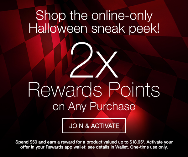 Shop the online-only Halloween sneak peek! 2X Rewards Points on Any Purchase. ACTIVATE IN WALLET. Spend $50 and earn a reward for a product valued up to $18.95*. Activate your offer in your Rewards app wallet; see details in Wallet. One-time use only. 