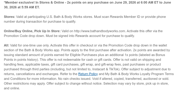 *Member exclusive! In Stores & Online - 2x points on any purchase on June 29, 2026 at 6:00 AM ET to June 30, 2026 at 5:59 AM ET.   Stores: Valid at participating U.S. Bath & Body Works stores. Must scan Rewards Member ID or provide phone number during transaction for purchase to qualify.   Online/Buy Online, Pick Up In Store: Valid on http://www.bathandbodyworks.com. Activate this offer via the Promotion Code drop down. Must be signed into Rewards account for purchase to qualify.   All: Valid for one-time use only. Activate this offer in checkout or via the Promotion Code drop down in the wallet section of the Bath & Body Works app. Points apply to the first purchase after activation. 2x points are awarded by issuing standard amount of points earned for Eligible  Purchases plus an additional 1x points (labeled as Bonus Points in points history). This offer is not redeemable for cash or gift cards. Offer is not valid on shipping and handling fees, applicable taxes, gift card purchases, gift wrap, and gift-wrap fees, past purchases or product purchased through third parties (including, but not limited to, Instacart & TikTok). Offer subject to adjustment due to returns, cancellations and exchanges. Refer to the Return Policy and My Bath & Body Works Loyalty Program Terms and Conditions for more information. No rain checks issued. Void if altered, copied, transferred, auctioned or sold. Other restrictions may apply. Offer subject to change without notice. Selection may vary by store, pick up in store, and online.