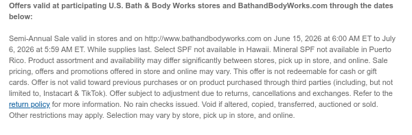 Offers valid at participating U.S. Bath & Body Works stores and BathandBodyWorks.com through the dates below:   Semi-Annual Sale valid in stores and on http://www.bathandbodyworks.com on June 15, 2026 at 6:00 AM ET to July 13, 2026 at 5:59 AM ET. While supplies last. Select SPF not available in Hawaii. Mineral SPF not available in Puerto Rico. Product assortment and availability may differ significantly between stores, pick up in store, and online. Sale pricing, offers and promotions offered in store and online may vary. This offer is not redeemable for cash or gift cards. Offer is not valid toward previous purchases or on product purchased through third parties (including, but not limited to, Instacart & TikTok). Offer subject to adjustment due to returns, cancellations  and exchanges. Refer to the return policy for more information. No rain checks issued. Void if altered, copied, transferred, auctioned or sold. Other restrictions may apply. Selection may vary by store, pick up in store, and online.