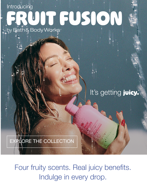 Introducing Fruit Fusion by Bath & Body Works. It’s getting juicy. Shop the collection. Four fruity scents. Real juicy benefits. Indulge in every drop.