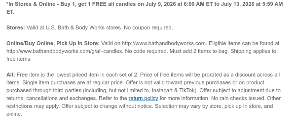 *In Stores & Online - Buy 1, get 1 FREE all candles on July 9, 2026 at 6:00 AM ET to July 13, 2026 at 5:59 AM ET.  Stores: Valid at U.S. Bath & Body Works stores. No coupon required.  Online/Buy Online, Pick Up In Store: Valid on http://www.bathandbodyworks.com. Eligible items can be found at http://www.bathandbodyworks.com/g/all-candles. No code required. Must add 2 items to bag. Shipping applies to free items. All: Free item is the lowest priced item in each set of 2. Price of free items will be prorated as a discount across all items. Single item purchases are at regular price. Offer is not valid toward previous purchases or on product purchased through third parties (including, but not limited to, Instacart & TikTok). Offer subject to adjustment due to returns,  cancellations and exchanges. Refer to the return policy for more information. No rain checks issued. Other restrictions may apply. Offer subject to change without notice. Selection may vary by store, pick up in store, and online.