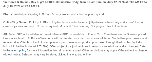 *In Stores & Online - Buy 3, get 3 FREE all Full-Size Body, Skin & Hair Care on  July 12, 2026 at 6:00 AM ET to July 13, 2026 at 5:59 AM ET.   Stores: Valid at participating U.S. Bath & Body Works stores. No coupon required.  Online/Buy Online, Pick Up In Store: Eligible items can be found at [http://www.bathandbodyworks.com/c/body-care/body-care-promotion. No code required. Must add 6 items to bag. Shipping applies to free items.  All: Select SPF not available in Hawaii. Mineral SPF not available in Puerto Rico. Free items are the 3 lowest priced items in each set of 6. Price of free items will be prorated as a discount across all items. Single item purchases are at regular price. Offer is not valid toward previous purchases or on product purchased through third  parties (including, but not limited to, Instacart & TikTok). Offer subject to adjustment due to returns, cancellations and exchanges. Refer to the return policy for more information. No rain checks issued. Other restrictions may apply. Offer subject to change without notice. Selection may vary by store, pick up in store, and online.