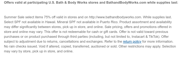 Offers valid at participating U.S. Bath & Body Works stores and BathandBodyWorks.com through the dates below:    Semi-Annual Sale valid in stores and on http://www.bathandbodyworks.com on June 15, 2026 at 6:00 AM ET to July 13, 2026 at 5:59 AM ET. While supplies last. Select SPF not available in Hawaii. Mineral SPF not available in Puerto Rico. Product assortment and availability may differ significantly between stores, pick up in store, and online. Sale pricing, offers and promotions offered in store and online may vary. This offer is not redeemable for cash or gift cards. Offer is not valid toward previous purchases or on product purchased through third parties (including, but not limited to, Instacart & TikTok). Offer subject to adjustment due to returns,  cancellations and exchanges. Refer to the return policy for more information. No rain checks issued. Void if altered, copied, transferred, auctioned or sold. Other restrictions may apply. Selection may vary by store, pick up in store, and online.