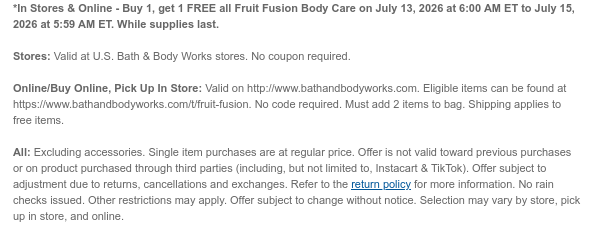 *In Stores & Online - Buy 1, get 1 FREE all Fruit Fusion Body Care on July 13, 2026 at 6:00 AM ET to July 15, 2026 at 5:59 AM ET. While supplies last.  Stores: Valid at U.S. Bath & Body Works stores. No coupon required.  Online/Buy Online, Pick Up In Store: Valid on http://www.bathandbodyworks.com. Eligible items can be found at https://www.bathandbodyworks.com/t/fruit-fusion. No code required. Must add 2 items to bag. Shipping applies to free items. All: Excluding accessories. Single item purchases are at regular price. Offer is not valid toward previous purchases or on product purchased through third parties (including, but not limited to, Instacart & TikTok). Offer subject to adjustment due to returns, cancellations and exchanges. Refer to the return policy for  more information. No rain checks issued. Other restrictions may apply. Offer subject to change without notice. Selection may vary by store, pick up in store, and online.