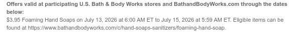 Offers valid at participating U.S. Bath & Body Works stores and BathandBodyWorks.com through the dates below: $3.95 Foaming Hand Soaps on July 13, 2026 at 6:00 AM ET to July 15, 2026 at 5:59 AM ET. Eligible items can be found at https://www.bathandbodyworks.com/c/hand-soaps-sanitizers/foaming-hand-soap.