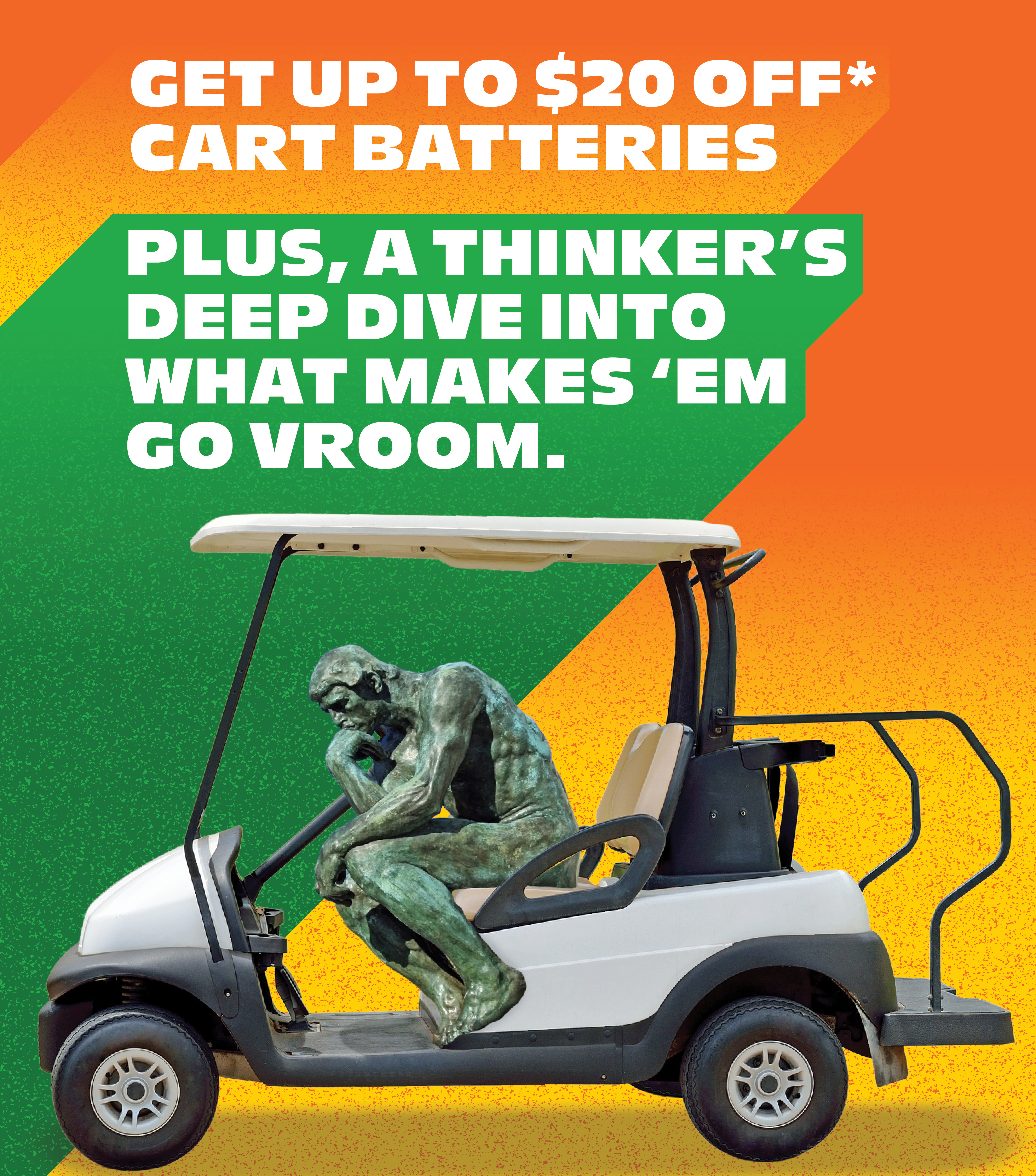 Get up to $20 off* cart batteries. Plus, a thinker’s deep dive into what makes ‘em go vroom.