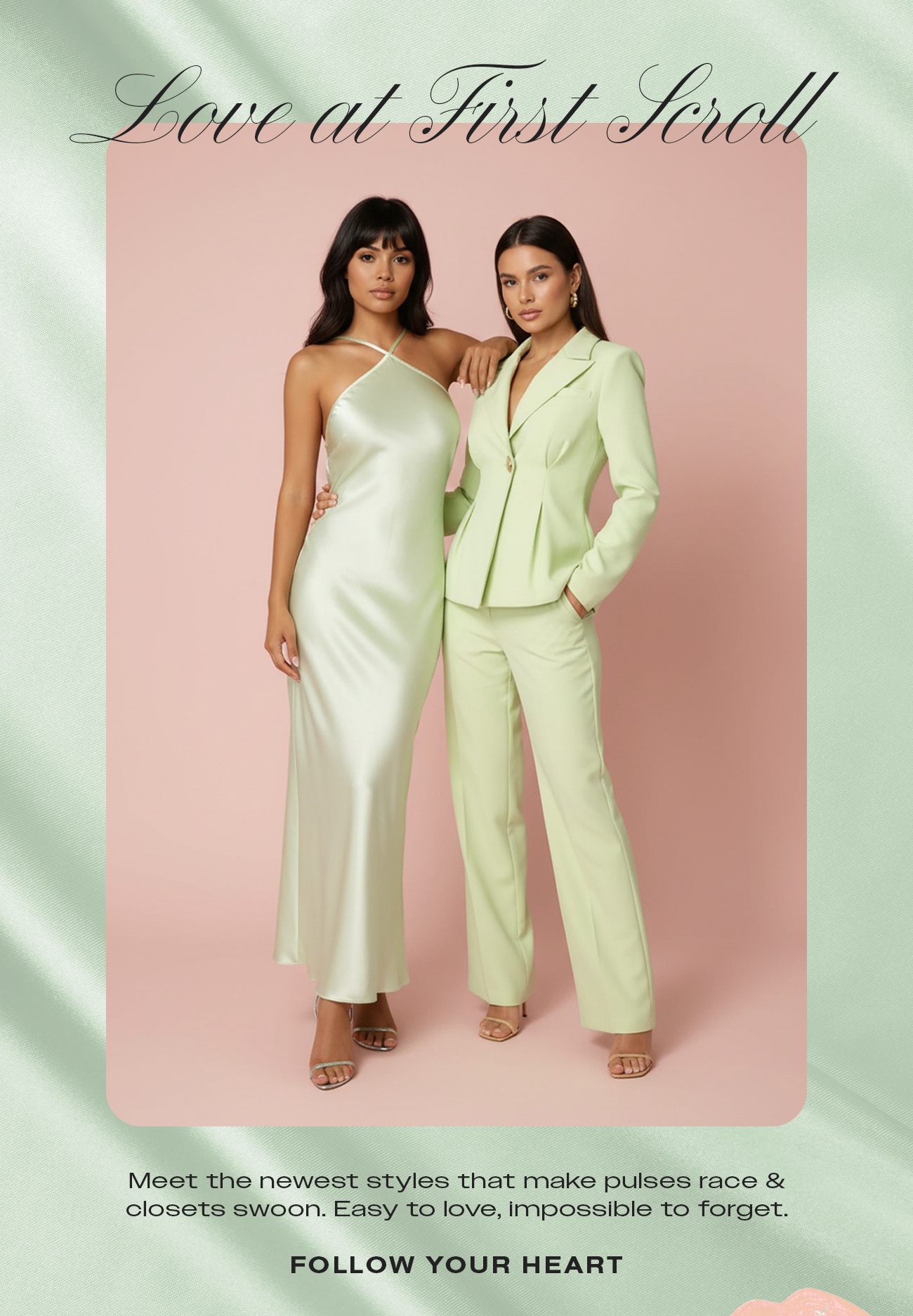 Meet the newest styles that make pulses race & closets swoon. Easy to love, impossible to forget.