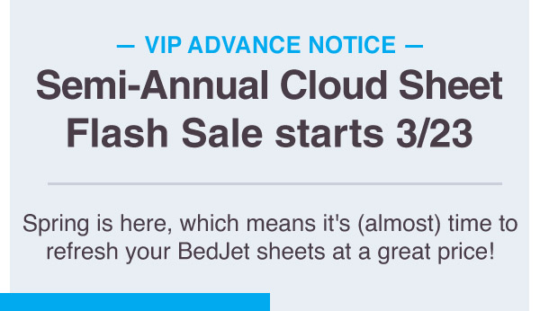 VIP Advance Notice: Cloud Sheet Flash Sale starts March 23rd. Spring is here, which means it's (almost) time to refresh your BedJet sheets at a great price!
