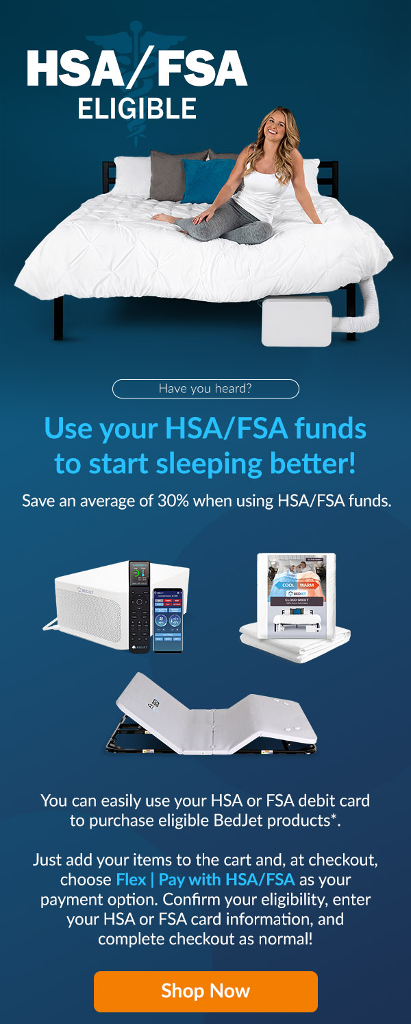 Use your HSA/FSA funds to start sleeping better! You can esily use your HSA or FSA debit card to purchase eligible products*. Just add items to cart and choose Flex as your payment option at checkout, then follow the steps. Shop Now